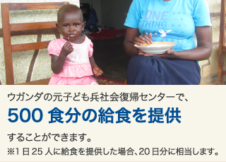 ウガンダの元子ども兵社会復帰センターで、500食分の給食を提供することができます。※1日25人に給食を提供した場合、20日分に相当します。