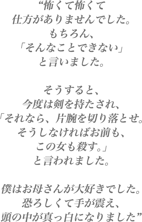 “ 怖くて怖くて仕方がありませんでした。もちろん、「そんなことできない」と言いました。そうすると、今度は剣を持たされ、「それなら、片腕を切り落とせ。そうしなければお前も、この女も殺す。」と言われました。僕はお母さんが大好きでした。恐ろしくて手が震え、頭の中が真っ白になりました ”