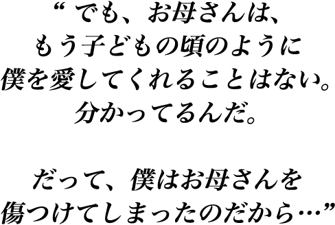 “ でも、お母さんは、もう子どもの頃のように僕を愛してくれることはない。分かってるんだ。だって、僕はお母さんを傷つけてしまったのだから…”