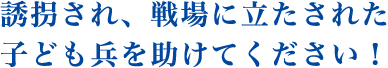 誘拐され、戦場に立たされた子ども兵を助けてください！